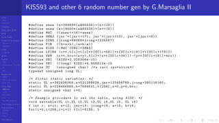LCGs
MLCG
Mixed LCG
Fibonacci
MWC,AWC,SWB
MRG
Finite Fields
Combined generators
Wichman-Hill
MRG32k3a
LFSR
Tausworthe
GFSR
TGFSR
T800
Equidistribution, Tempering
MT
WELL
Parallel RN
SPRNG
PRN as easy as 1,2,3
RngStreams
Other RNG
KISS et al.
xorshift
Num recipes
GSL
Intel MKL statistic lib
Test of hyp, p-values
Empirical tests
DieHarder
TestU01
NIST
RNG failures
KISS93 and other 6 random number gen by G.Marsaglia II
#define znew (z=36969*(z&65535) +(z> >16))
#define wnew (w=18000*(w&65535) +(w> >16))
#define MWC ((znew < <16)+wnew)
#define SHR3 (jsr ^=(jsr < <17), jsr ^=(jsr > >13), jsr ^=(jsr <<5))
#define CONG (jcong =69069* jcong +1234567)
#define FIB ((b=a+b) ,(a=b-a))
#define KISS ((MWC^CONG)+SHR3)
#define LFIB4 (c++,t[c]=t[c]+t[UC(c+58) ]+t[UC(c+119) ]+t[UC(c+178) ])
#define SWB (c++,bro=(x<y),t[c]=(x=t[UC(c+34) ]) -(y=t[UC(c+19) ]+bro))
#define UNI (KISS *2.328306e -10)
#define VNI (( long) KISS)*4.656613e -10
#define UC (unsigned char) /*a cast operation */
typedef unsigned long UL;
/* Global static variables : */
static UL z=362436069 ,w=521288629 , jsr =123456789 , jcong =380116160;
static UL a=224466889 ,b=7584631 ,t[256] ,x=0,y=0,bro;
static unsigned char c=0;
/* Example procedure to set the table , using KISS: */
void settable(UL i1 ,UL i2 ,UL i3 ,UL i4 ,UL i5 , UL i6)
{ int i; z=i1; w=i2; jsr=i3; jcong=i4; a=i5; b=i6;
for(i=0;i <256;i=i+1) t[i]= KISS; }
 