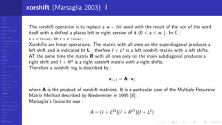 LCGs
MLCG
Mixed LCG
Fibonacci
MWC,AWC,SWB
MRG
Finite Fields
Combined generators
Wichman-Hill
MRG32k3a
LFSR
Tausworthe
GFSR
TGFSR
T800
Equidistribution, Tempering
MT
WELL
Parallel RN
SPRNG
PRN as easy as 1,2,3
RngStreams
Other RNG
KISS et al.
xorshift
Num recipes
GSL
Intel MKL statistic lib
Test of hyp, p-values
Empirical tests
DieHarder
TestU01
NIST
RNG failures
xorshift (Marsaglia 2003) I
The xorshift operation is to replace a w − bit word with the result of the xor of the word
itself with a shifted a places left or right version of it (0 < a < w ). In C :
x = x^(x<<a); or x = x^(x>>a);
Xorshifts are linear operations. The matrix with all ones on the superdiagonal produces a
left shift and is indicated bt L , therfore I + La
is a left xorshift matrix with a left shifts.
AT the same time the matrix R with all ones only on the main subdiagonal produces a
right shift and I + Ra
is a right xorshift matrix with a right shifts.
Therefore a xorshift rng is described by :
vi+1 = A · vi
where A is the product of xorshift matrices. It is a particular case of the Multiple Recursive
Matrix Method described by Niederreiter in 1995 [8] .
Marsaglia’s favourite was :
A = (I + L13
)(I + R17
)(I + L5
)
 