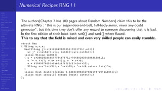 LCGs
MLCG
Mixed LCG
Fibonacci
MWC,AWC,SWB
MRG
Finite Fields
Combined generators
Wichman-Hill
MRG32k3a
LFSR
Tausworthe
GFSR
TGFSR
T800
Equidistribution, Tempering
MT
WELL
Parallel RN
SPRNG
PRN as easy as 1,2,3
RngStreams
Other RNG
KISS et al.
xorshift
Num recipes
GSL
Intel MKL statistic lib
Test of hyp, p-values
Empirical tests
DieHarder
TestU01
NIST
RNG failures
Numerical Recipes RNG ! I
The authors(Chapter 7 has 100 pages about Random Numbers) claim this to be the
ultimate RNG : ”this is our suspenders-and-belt, full-body-armor, never any-doubt
generator”, but this time they don’t oﬀer any reward to someone discovering that it is bad.
In the ﬁrst edition of their book both ran0() and ran1() where ﬂawed.
This to say that the ﬁeld is mined and even very skilled people can easily stumble.
struct Ran
{ Ullong u,v,w;
Ran(Ullong j):v (4101842887655102017 LL),w(1){
u= j^ v;int64 ();v=u; int64 ();w=v;int64 ();}
inline Ullong int64 ()
{ u = u *2862933555777941757 LL +704602925438635308 LL;
v ^= v >>17; v &= v< <31; v ^= v>>8;
w = 4294957665U*(w&0 xffffffff)+(w> >32);
Ullong x=u^(u< <21);x ^=x> >35;x ^=x<<4; return (x+v)^w;
}
inline Doub doub (){return 5.42101086242752217 E^20* int64 ();}
inline Uint int32 (){ return (Uint) int64 ();}
};
 