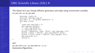 LCGs
MLCG
Mixed LCG
Fibonacci
MWC,AWC,SWB
MRG
Finite Fields
Combined generators
Wichman-Hill
MRG32k3a
LFSR
Tausworthe
GFSR
TGFSR
T800
Equidistribution, Tempering
MT
WELL
Parallel RN
SPRNG
PRN as easy as 1,2,3
RngStreams
Other RNG
KISS et al.
xorshift
Num recipes
GSL
Intel MKL statistic lib
Test of hyp, p-values
Empirical tests
DieHarder
TestU01
NIST
RNG failures
GNU Scientiﬁc Library (GSL) II
The library let’s you choose diﬀerent generators and seeds using environment variables:
GSL_RNG_TYPE and GSL_RNG_SEED
#include <stdio.h>
#include <gsl/gsl_rng.h>
gsl_rng * r; /* global generator */
int main (void)
{
const gsl_rng_type * T;
gsl_rng_env_setup ();
T = gsl_rng_default ;
r = gsl_rng_alloc (T);
printf (" generator type: %sn", gsl_rng_name (r));
printf (" seed = %lun", gsl_rng_default_seed );
printf (" first value = %lun", gsl_rng_get (r));
gsl_rng_free (r);
return 0;
}
and
GSL_RNG_TYPE="taus" GSL_RNG_SEED=123 ./a.out
Generators/Algorithms :
 
