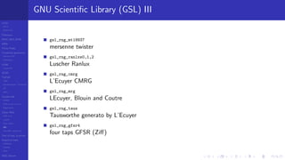 LCGs
MLCG
Mixed LCG
Fibonacci
MWC,AWC,SWB
MRG
Finite Fields
Combined generators
Wichman-Hill
MRG32k3a
LFSR
Tausworthe
GFSR
TGFSR
T800
Equidistribution, Tempering
MT
WELL
Parallel RN
SPRNG
PRN as easy as 1,2,3
RngStreams
Other RNG
KISS et al.
xorshift
Num recipes
GSL
Intel MKL statistic lib
Test of hyp, p-values
Empirical tests
DieHarder
TestU01
NIST
RNG failures
GNU Scientiﬁc Library (GSL) III
gsl_rng_mt19937
mersenne twister
gsl_rng_ranlxs0,1,2
Luscher Ranlux
gsl_rng_cmrg
L’Ecuyer CMRG
gsl_rng_mrg
LEcuyer, Blouin and Coutre
gsl_rng_taus
Tausworthe generato by L’Ecuyer
gsl_rng_gfsr4
four taps GFSR (Ziﬀ)
 