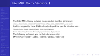 LCGs
MLCG
Mixed LCG
Fibonacci
MWC,AWC,SWB
MRG
Finite Fields
Combined generators
Wichman-Hill
MRG32k3a
LFSR
Tausworthe
GFSR
TGFSR
T800
Equidistribution, Tempering
MT
WELL
Parallel RN
SPRNG
PRN as easy as 1,2,3
RngStreams
Other RNG
KISS et al.
xorshift
Num recipes
GSL
Intel MKL statistic lib
Test of hyp, p-values
Empirical tests
DieHarder
TestU01
NIST
RNG failures
Intel MKL Vector Statistics I
The Intel MKL library includes many random number generators:
MCG31m1, R250,MRG32k3a, MCG59,WH,MT19937,SFMT19937, MT2203,SOBOL,NIEDERREITER,Philox4x32-10,ARS
And it can provide these RNGs already shaped for speciﬁc distributions :
Continuous: Uniform, Gaussian, Exponential, Laplace, Weibull, Cauchy, LogNormal
Discrete: Uniform, Bernoulli, Geometric, Binomial, Hypergeometric, Poisson, Negative Binomial.
The following url sends you to their documentation :
https://software.intel.com/en-us/mkl-vsnotes
 