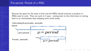 LCGs
MLCG
Mixed LCG
Fibonacci
MWC,AWC,SWB
MRG
Finite Fields
Combined generators
Wichman-Hill
MRG32k3a
LFSR
Tausworthe
GFSR
TGFSR
T800
Equidistribution, Tempering
MT
WELL
Parallel RN
SPRNG
PRN as easy as 1,2,3
RngStreams
Other RNG
KISS et al.
xorshift
Num recipes
GSL
Intel MKL statistic lib
Test of hyp, p-values
Empirical tests
DieHarder
TestU01
NIST
RNG failures
Pre-period, Period of a RNG
Because the space for the state is ﬁnite and the RNGs should continue to produce rn,
RNGs need to cycle. They can cycle in 2 ways : coming back to the initial state or coming
back to an intermediate state skipping some initial states.
 