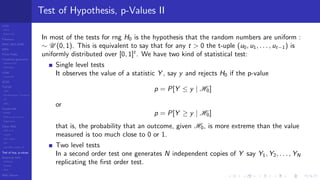 LCGs
MLCG
Mixed LCG
Fibonacci
MWC,AWC,SWB
MRG
Finite Fields
Combined generators
Wichman-Hill
MRG32k3a
LFSR
Tausworthe
GFSR
TGFSR
T800
Equidistribution, Tempering
MT
WELL
Parallel RN
SPRNG
PRN as easy as 1,2,3
RngStreams
Other RNG
KISS et al.
xorshift
Num recipes
GSL
Intel MKL statistic lib
Test of hyp, p-values
Empirical tests
DieHarder
TestU01
NIST
RNG failures
Test of Hypothesis, p-Values II
In most of the tests for rng H0 is the hypothesis that the random numbers are uniform :
∼ U (0, 1). This is equivalent to say that for any t > 0 the t-uple (u0, u1, . . . , ut−1) is
uniformly distributed over [0, 1]t
. We have two kind of statistical test:
Single level tests
It observes the value of a statistic Y , say y and rejects H0 if the p-value
p = P[Y ≤ y | H0]
or
p = P[Y ≥ y | H0]
that is, the probability that an outcome, given H0, is more extreme than the value
measured is too much close to 0 or 1.
Two level tests
In a second order test one generates N independent copies of Y say Y1, Y2, . . . , YN
replicating the ﬁrst order test.
 