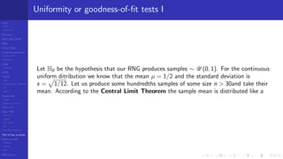 LCGs
MLCG
Mixed LCG
Fibonacci
MWC,AWC,SWB
MRG
Finite Fields
Combined generators
Wichman-Hill
MRG32k3a
LFSR
Tausworthe
GFSR
TGFSR
T800
Equidistribution, Tempering
MT
WELL
Parallel RN
SPRNG
PRN as easy as 1,2,3
RngStreams
Other RNG
KISS et al.
xorshift
Num recipes
GSL
Intel MKL statistic lib
Test of hyp, p-values
Empirical tests
DieHarder
TestU01
NIST
RNG failures
Uniformity or goodness-of-ﬁt tests I
Let H0 be the hypothesis that our RNG produces samples ∼ U (0, 1). For the continuous
uniform ditribution we know that the mean µ = 1/2 and the standard deviation is
s = 1/12. Let us produce some hundredths samples of some size n > 30and take their
mean. According to the Central Limit Theorem the sample mean is distributed like a
 