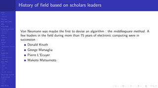 LCGs
MLCG
Mixed LCG
Fibonacci
MWC,AWC,SWB
MRG
Finite Fields
Combined generators
Wichman-Hill
MRG32k3a
LFSR
Tausworthe
GFSR
TGFSR
T800
Equidistribution, Tempering
MT
WELL
Parallel RN
SPRNG
PRN as easy as 1,2,3
RngStreams
Other RNG
KISS et al.
xorshift
Num recipes
GSL
Intel MKL statistic lib
Test of hyp, p-values
Empirical tests
DieHarder
TestU01
NIST
RNG failures
History of ﬁeld based on scholars leaders
Von Neumann was maybe the ﬁrst to devise an algorithm : the middlesquare method. A
few leaders in the ﬁeld during more than 75 years of electronic computing were in
succession :
Donald Knuth
George Marsaglia
Pierre L'Ecuyer
Makoto Matsumoto
 