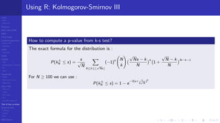LCGs
MLCG
Mixed LCG
Fibonacci
MWC,AWC,SWB
MRG
Finite Fields
Combined generators
Wichman-Hill
MRG32k3a
LFSR
Tausworthe
GFSR
TGFSR
T800
Equidistribution, Tempering
MT
WELL
Parallel RN
SPRNG
PRN as easy as 1,2,3
RngStreams
Other RNG
KISS et al.
xorshift
Num recipes
GSL
Intel MKL statistic lib
Test of hyp, p-values
Empirical tests
DieHarder
TestU01
NIST
RNG failures
Using R: Kolmogorov-Smirnov III
How to compute a p-value from k-s test?
The exact formula for the distribution is :
P(k±
N ≤ s) =
s
√
N
0≤k≤
√
Ns
(−1)k N
k
√
Ns − k
N
k
1 +
√
N − k
N
N−k−1
For N ≥ 100 we can use :
P(k±
N ≤ s) = 1 − e
−2(s+ 1
6
√
N
)2
 