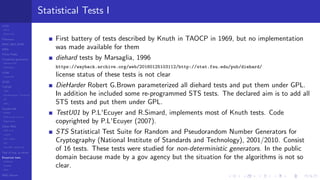 LCGs
MLCG
Mixed LCG
Fibonacci
MWC,AWC,SWB
MRG
Finite Fields
Combined generators
Wichman-Hill
MRG32k3a
LFSR
Tausworthe
GFSR
TGFSR
T800
Equidistribution, Tempering
MT
WELL
Parallel RN
SPRNG
PRN as easy as 1,2,3
RngStreams
Other RNG
KISS et al.
xorshift
Num recipes
GSL
Intel MKL statistic lib
Test of hyp, p-values
Empirical tests
DieHarder
TestU01
NIST
RNG failures
Statistical Tests I
First battery of tests described by Knuth in TAOCP in 1969, but no implementation
was made available for them
diehard tests by Marsaglia, 1996
https://wayback.archive.org/web/20160125103112/http://stat.fsu.edu/pub/diehard/
license status of these tests is not clear
DieHarder Robert G.Brown parameterized all diehard tests and put them under GPL.
In addition he included some re-programmed STS tests. The declared aim is to add all
STS tests and put them under GPL.
TestU01 by P.L'Ecuyer and R.Simard, implements most of Knuth tests. Code
copyrighted by P.L'Ecuyer (2007).
STS Statistical Test Suite for Random and Pseudorandom Number Generators for
Cryptography (National Institute of Standards and Technology), 2001/2010. Consist
of 16 tests. These tests were studied for non-deterministic generators. In the public
domain because made by a gov agency but the situation for the algorithms is not so
clear.
 