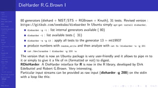 LCGs
MLCG
Mixed LCG
Fibonacci
MWC,AWC,SWB
MRG
Finite Fields
Combined generators
Wichman-Hill
MRG32k3a
LFSR
Tausworthe
GFSR
TGFSR
T800
Equidistribution, Tempering
MT
WELL
Parallel RN
SPRNG
PRN as easy as 1,2,3
RngStreams
Other RNG
KISS et al.
xorshift
Num recipes
GSL
Intel MKL statistic lib
Test of hyp, p-values
Empirical tests
DieHarder
TestU01
NIST
RNG failures
DieHarder R.G.Brown I
80 generators (diehard + NIST/STS + RGBrown + Knuth), 31 tests. Revised version :
https://github.com/seehuhn/dieharder In Ubuntu simply apt-get install dieharder.
dieharder -g -1 : list internal generators available ( 80)
dieharder -l : list available tests ( 31)
dieharder -a -g 13 : apply all tests to the generator 13 = mt19937
produce numbers with random_write and then analyze with cat fn |dieharder -a -g 201
cat /dev/urandom | dieharder -g 200 -a
The version that is now an Ubuntu package is very user-friendly and it allows to pipe rn to
it or simply to give it a ﬁle of rn (formatted or not) to digest.
RDieHarder: A DieHarder interface for R is now in the R library, developed by Dirk
Edelbuttel and Robert G.Brown. Very interesting.
Particular input streams can be provided as raw input (dieharder -g 200) on the stdin
with a loop like this:
 