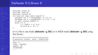 LCGs
MLCG
Mixed LCG
Fibonacci
MWC,AWC,SWB
MRG
Finite Fields
Combined generators
Wichman-Hill
MRG32k3a
LFSR
Tausworthe
GFSR
TGFSR
T800
Equidistribution, Tempering
MT
WELL
Parallel RN
SPRNG
PRN as easy as 1,2,3
RngStreams
Other RNG
KISS et al.
xorshift
Num recipes
GSL
Intel MKL statistic lib
Test of hyp, p-values
Empirical tests
DieHarder
TestU01
NIST
RNG failures
DieHarder R.G.Brown II
#include <stdio.h>
#include <math.h>
#include <unistd.h>
int main(int argc ,char* argv []) {
unsigned int x = 0x37D1F345; /* 7^5 */
unsigned int m = 0x3FFFFFFF; /* 2^31 -1 */
/* park , miller MINSTD */
while (1) {
x = (48271 * x) % m;
write (1,& x, 4); }
}
or in a ﬁle in raw mode (dieharder -g 201) or in ASCII mode (dieharder -g 202) using
this format :
#====================================
# generator minstd seed = 3094471044
#====================================
type: d
count: 1000000
numbit: 32
1015873462
....
 