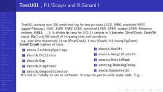 LCGs
MLCG
Mixed LCG
Fibonacci
MWC,AWC,SWB
MRG
Finite Fields
Combined generators
Wichman-Hill
MRG32k3a
LFSR
Tausworthe
GFSR
TGFSR
T800
Equidistribution, Tempering
MT
WELL
Parallel RN
SPRNG
PRN as easy as 1,2,3
RngStreams
Other RNG
KISS et al.
xorshift
Num recipes
GSL
Intel MKL statistic lib
Test of hyp, p-values
Empirical tests
DieHarder
TestU01
NIST
RNG failures
TestU01 , P.L'Ecuyer and R.Simard I
TestU01 contains over 200 predeﬁned rng for test purposes (LCG, MRG, combined MRG,
lagged-Fibonacci, AWC, SWB, MWC LFSR, combined LFSR, GFSR, twisted GFSR, Mersenne
twisters, WELL, . . . ). It divides its tests for U(0, 1) variates in 3 batteries (SmallCrush, Crush[96
tests], BigCrush[106 tests]) of increasing time and complexity:
e.g. exec time respectively 14 sec(SmallCrash), 1 hour(Crush), 5.5 hours(BigCrush).
Small Crush battery of tests :
1 smrsa BirthdaySpacings
2 sknuth Collision
3 sknuth Gap
4 sknuth SimpPoker
5 sknuth CouponCollector
6 sknuth MaxOft
7 svaria WeightDistrib
8 smarsa MatrixRank
9 sstring HammingIndep
10 swalk RandomWalk1
It’s not so friendly to use as dieharder. It requires you to write some code. E.g. :
 