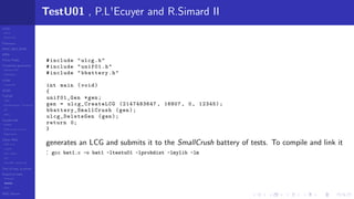 LCGs
MLCG
Mixed LCG
Fibonacci
MWC,AWC,SWB
MRG
Finite Fields
Combined generators
Wichman-Hill
MRG32k3a
LFSR
Tausworthe
GFSR
TGFSR
T800
Equidistribution, Tempering
MT
WELL
Parallel RN
SPRNG
PRN as easy as 1,2,3
RngStreams
Other RNG
KISS et al.
xorshift
Num recipes
GSL
Intel MKL statistic lib
Test of hyp, p-values
Empirical tests
DieHarder
TestU01
NIST
RNG failures
TestU01 , P.L'Ecuyer and R.Simard II
#include "ulcg.h"
#include "unif01.h"
#include "bbattery.h"
int main (void)
{
unif01_Gen *gen;
gen = ulcg_CreateLCG (2147483647 , 16807 , 0, 12345);
bbattery_SmallCrush (gen);
ulcg_DeleteGen (gen);
return 0;
}
generates an LCG and submits it to the SmallCrush battery of tests. To compile and link it
: gcc bat1.c -o bat1 -ltestu01 -lprobdist -lmylib -lm
 