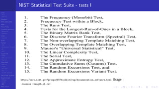 LCGs
MLCG
Mixed LCG
Fibonacci
MWC,AWC,SWB
MRG
Finite Fields
Combined generators
Wichman-Hill
MRG32k3a
LFSR
Tausworthe
GFSR
TGFSR
T800
Equidistribution, Tempering
MT
WELL
Parallel RN
SPRNG
PRN as easy as 1,2,3
RngStreams
Other RNG
KISS et al.
xorshift
Num recipes
GSL
Intel MKL statistic lib
Test of hyp, p-values
Empirical tests
DieHarder
TestU01
NIST
RNG failures
NIST Statistical Test Suite - tests I
http://csrc.nist.gov/groups/ST/toolkit/rng/documentation_software.html Usage :
./assess <length_of_rn>
 