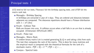 LCGs
MLCG
Mixed LCG
Fibonacci
MWC,AWC,SWB
MRG
Finite Fields
Combined generators
Wichman-Hill
MRG32k3a
LFSR
Tausworthe
GFSR
TGFSR
T800
Equidistribution, Tempering
MT
WELL
Parallel RN
SPRNG
PRN as easy as 1,2,3
RngStreams
Other RNG
KISS et al.
xorshift
Num recipes
GSL
Intel MKL statistic lib
Test of hyp, p-values
Empirical tests
DieHarder
TestU01
NIST
RNG failures
Principal tests I
LCG tend to fail run tests, Fibonacci fail the birthday spacing tests, and LFSR fail the
matrix rank test.
Marsaglia - Birthday Spacing.
m birthdays are extracted in year of n days. They are ordered and distances between
adjacents are computed. The distances repetitions should have a Poisson distribution
with λ = m3
/(4n)
Knuth - Collision Test
Balls are thrown into urns. A collision occurs when a ball falls in an urn that is already
occupied. (Chistiansen 1975,Knuth 1997)
Knuth - Poker test
Marsaglia - Matrix Rank
A random binary matrix Lxk is created generating [k/s] rn and taking s bits from each.
The test then computes the rank of the matrix. This is done for many matrices and
the empirical result is compared with the theoretical formulas for the rank of a
stochastic matrix. P[R = 0] = 2−Lk
, P[R = x] = . . .
Coveyou - Spectral tests
 