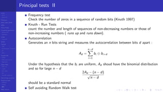 LCGs
MLCG
Mixed LCG
Fibonacci
MWC,AWC,SWB
MRG
Finite Fields
Combined generators
Wichman-Hill
MRG32k3a
LFSR
Tausworthe
GFSR
TGFSR
T800
Equidistribution, Tempering
MT
WELL
Parallel RN
SPRNG
PRN as easy as 1,2,3
RngStreams
Other RNG
KISS et al.
xorshift
Num recipes
GSL
Intel MKL statistic lib
Test of hyp, p-values
Empirical tests
DieHarder
TestU01
NIST
RNG failures
Principal tests II
Frequency test
Check the number of zeros in a sequence of random bits (Knuth 1997)
Knuth - Run Tests
count the number and length of sequences of non-decreasing numbers or those of
non-increasing numbers ( runs up and runs down).
Autocorrelation
Generates an n bits string and measures the autocorrelation between bits d apart :
Ad =
n−d
i=1
bi ⊕ bi+d
Under the hypothesis that the bi are uniform, Ad shoud have the binomial distribution
and so for large n − d
2Ad − (n − d)
√
n − d
should be a standard normal
Self avoiding Random Walk test
 