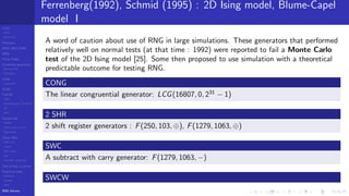 LCGs
MLCG
Mixed LCG
Fibonacci
MWC,AWC,SWB
MRG
Finite Fields
Combined generators
Wichman-Hill
MRG32k3a
LFSR
Tausworthe
GFSR
TGFSR
T800
Equidistribution, Tempering
MT
WELL
Parallel RN
SPRNG
PRN as easy as 1,2,3
RngStreams
Other RNG
KISS et al.
xorshift
Num recipes
GSL
Intel MKL statistic lib
Test of hyp, p-values
Empirical tests
DieHarder
TestU01
NIST
RNG failures
Ferrenberg(1992), Schmid (1995) : 2D Ising model, Blume-Capel
model I
A word of caution about use of RNG in large simulations. These generators that performed
relatively well on normal tests (at that time : 1992) were reported to fail a Monte Carlo
test of the 2D Ising model [25]. Some then proposed to use simulation with a theoretical
predictable outcome for testing RNG.
CONG
The linear congruential generator: LCG(16807, 0, 231
− 1)
2 SHR
2 shift register generators : F(250, 103, ⊕), F(1279, 1063, ⊕)
SWC
A subtract with carry generator: F(1279, 1063, −)
SWCW
 