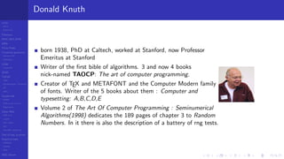 LCGs
MLCG
Mixed LCG
Fibonacci
MWC,AWC,SWB
MRG
Finite Fields
Combined generators
Wichman-Hill
MRG32k3a
LFSR
Tausworthe
GFSR
TGFSR
T800
Equidistribution, Tempering
MT
WELL
Parallel RN
SPRNG
PRN as easy as 1,2,3
RngStreams
Other RNG
KISS et al.
xorshift
Num recipes
GSL
Intel MKL statistic lib
Test of hyp, p-values
Empirical tests
DieHarder
TestU01
NIST
RNG failures
Donald Knuth
born 1938, PhD at Caltech, worked at Stanford, now Professor
Emeritus at Stanford
Writer of the ﬁrst bible of algorithms. 3 and now 4 books
nick-named TAOCP: The art of computer programming.
Creator of TEX and METAFONT and the Computer Modern family
of fonts. Writer of the 5 books about them : Computer and
typesetting: A,B,C,D,E
Volume 2 of The Art Of Computer Programming : Seminumerical
Algorithms(1998) dedicates the 189 pages of chapter 3 to Random
Numbers. In it there is also the description of a battery of rng tests.
 