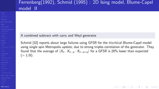 LCGs
MLCG
Mixed LCG
Fibonacci
MWC,AWC,SWB
MRG
Finite Fields
Combined generators
Wichman-Hill
MRG32k3a
LFSR
Tausworthe
GFSR
TGFSR
T800
Equidistribution, Tempering
MT
WELL
Parallel RN
SPRNG
PRN as easy as 1,2,3
RngStreams
Other RNG
KISS et al.
xorshift
Num recipes
GSL
Intel MKL statistic lib
Test of hyp, p-values
Empirical tests
DieHarder
TestU01
NIST
RNG failures
Ferrenberg(1992), Schmid (1995) : 2D Ising model, Blume-Capel
model II
A combined subtract with carry and Weyl generator
Schmid [32] reports about large failures using GFSR for the tricritical Blume-Capel model
using single spin Metropolis update, due to strong triples correlation of the generator. They
found that the average of Xn · Xn−p · Xn−p+q for a GFSR is 20% lower than expected
(= 1/8).
 