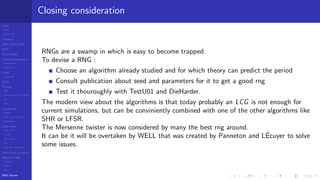 LCGs
MLCG
Mixed LCG
Fibonacci
MWC,AWC,SWB
MRG
Finite Fields
Combined generators
Wichman-Hill
MRG32k3a
LFSR
Tausworthe
GFSR
TGFSR
T800
Equidistribution, Tempering
MT
WELL
Parallel RN
SPRNG
PRN as easy as 1,2,3
RngStreams
Other RNG
KISS et al.
xorshift
Num recipes
GSL
Intel MKL statistic lib
Test of hyp, p-values
Empirical tests
DieHarder
TestU01
NIST
RNG failures
Closing consideration
RNGs are a swamp in which is easy to become trapped.
To devise a RNG :
Choose an algorithm already studied and for which theory can predict the period
Consult publication about seed and parameters for it to get a good rng
Test it thouroughly with TestU01 and DieHarder.
The modern view about the algorithms is that today probably an LCG is not enough for
current simulations, but can be conviniently combined with one of the other algorithms like
SHR or LFSR.
The Mersenne twister is now considered by many the best rng around.
It can be it will be overtaken by WELL that was created by Panneton and L´Ecuyer to solve
some issues.
 