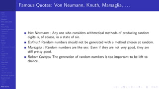 LCGs
MLCG
Mixed LCG
Fibonacci
MWC,AWC,SWB
MRG
Finite Fields
Combined generators
Wichman-Hill
MRG32k3a
LFSR
Tausworthe
GFSR
TGFSR
T800
Equidistribution, Tempering
MT
WELL
Parallel RN
SPRNG
PRN as easy as 1,2,3
RngStreams
Other RNG
KISS et al.
xorshift
Num recipes
GSL
Intel MKL statistic lib
Test of hyp, p-values
Empirical tests
DieHarder
TestU01
NIST
RNG failures
Famous Quotes: Von Neumann, Knuth, Marsaglia, . . .
Von Neumann : Any one who considers arithmetical methods of producing random
digits is, of course, in a state of sin.
D.Knuth Random numbers should not be generated with a method chosen at random.
Marsaglia : Random numbers are like sex: Even if they are not very good, they are
still pretty good.
Robert Coveyou The generation of random numbers is too important to be left to
chance.
 
