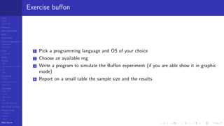 LCGs
MLCG
Mixed LCG
Fibonacci
MWC,AWC,SWB
MRG
Finite Fields
Combined generators
Wichman-Hill
MRG32k3a
LFSR
Tausworthe
GFSR
TGFSR
T800
Equidistribution, Tempering
MT
WELL
Parallel RN
SPRNG
PRN as easy as 1,2,3
RngStreams
Other RNG
KISS et al.
xorshift
Num recipes
GSL
Intel MKL statistic lib
Test of hyp, p-values
Empirical tests
DieHarder
TestU01
NIST
RNG failures
Exercise buﬀon
1 Pick a programming language and OS of your choice
2 Choose an available rng
3 Write a program to simulate the Buﬀon experiment (if you are able show it in graphic
mode)
4 Report on a small table the sample size and the results
 