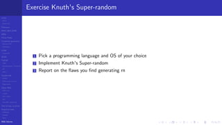 LCGs
MLCG
Mixed LCG
Fibonacci
MWC,AWC,SWB
MRG
Finite Fields
Combined generators
Wichman-Hill
MRG32k3a
LFSR
Tausworthe
GFSR
TGFSR
T800
Equidistribution, Tempering
MT
WELL
Parallel RN
SPRNG
PRN as easy as 1,2,3
RngStreams
Other RNG
KISS et al.
xorshift
Num recipes
GSL
Intel MKL statistic lib
Test of hyp, p-values
Empirical tests
DieHarder
TestU01
NIST
RNG failures
Exercise Knuth's Super-random
1 Pick a programming language and OS of your choice
2 Implement Knuth's Super-random
3 Report on the ﬂaws you ﬁnd generating rn
 