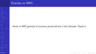 LCGs
MLCG
Mixed LCG
Fibonacci
MWC,AWC,SWB
MRG
Finite Fields
Combined generators
Wichman-Hill
MRG32k3a
LFSR
Tausworthe
GFSR
TGFSR
T800
Equidistribution, Tempering
MT
WELL
Parallel RN
SPRNG
PRN as easy as 1,2,3
RngStreams
Other RNG
KISS et al.
xorshift
Num recipes
GSL
Intel MKL statistic lib
Test of hyp, p-values
Empirical tests
DieHarder
TestU01
NIST
RNG failures
Exercise on MRG
Devise an MRG generator of maximum period and test it with dieharder. Report it.
 