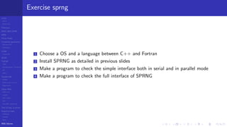 LCGs
MLCG
Mixed LCG
Fibonacci
MWC,AWC,SWB
MRG
Finite Fields
Combined generators
Wichman-Hill
MRG32k3a
LFSR
Tausworthe
GFSR
TGFSR
T800
Equidistribution, Tempering
MT
WELL
Parallel RN
SPRNG
PRN as easy as 1,2,3
RngStreams
Other RNG
KISS et al.
xorshift
Num recipes
GSL
Intel MKL statistic lib
Test of hyp, p-values
Empirical tests
DieHarder
TestU01
NIST
RNG failures
Exercise sprng
1 Choose a OS and a language between C++ and Fortran
2 Install SPRNG as detailed in previous slides
3 Make a program to check the simple interface both in serial and in parallel mode
4 Make a program to check the full interface of SPRNG
 