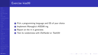LCGs
MLCG
Mixed LCG
Fibonacci
MWC,AWC,SWB
MRG
Finite Fields
Combined generators
Wichman-Hill
MRG32k3a
LFSR
Tausworthe
GFSR
TGFSR
T800
Equidistribution, Tempering
MT
WELL
Parallel RN
SPRNG
PRN as easy as 1,2,3
RngStreams
Other RNG
KISS et al.
xorshift
Num recipes
GSL
Intel MKL statistic lib
Test of hyp, p-values
Empirical tests
DieHarder
TestU01
NIST
RNG failures
Exercise kiss99
1 Pick a programming language and OS of your choice
2 Implement Marsaglia’s KISS99 rng
3 Report on the rn it generates
4 Test its randomness with DieHarder or TestU01
 