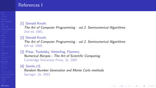 LCGs
MLCG
Mixed LCG
Fibonacci
MWC,AWC,SWB
MRG
Finite Fields
Combined generators
Wichman-Hill
MRG32k3a
LFSR
Tausworthe
GFSR
TGFSR
T800
Equidistribution, Tempering
MT
WELL
Parallel RN
SPRNG
PRN as easy as 1,2,3
RngStreams
Other RNG
KISS et al.
xorshift
Num recipes
GSL
Intel MKL statistic lib
Test of hyp, p-values
Empirical tests
DieHarder
TestU01
NIST
RNG failures
References I
[1] Donald Knuth.
The Art of Computer Programming : vol 2. Seminumerical Algorithms
2nd ed, 1981.
[2] Donald Knuth.
The Art of Computer Programming : vol 2. Seminumerical Algorithms
4th ed, 1999.
[3] Press, Teukolsky, Vetterling, Flannery
Numerical Recipes - The Art of Scientiﬁc Computing
Cambridge University Press, 3e, 2007
[4] Gentle,J.E.
Random Number Generation and Monte Carlo methods
Springer, 2e, 2003
 