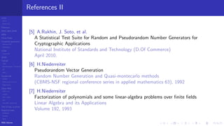 LCGs
MLCG
Mixed LCG
Fibonacci
MWC,AWC,SWB
MRG
Finite Fields
Combined generators
Wichman-Hill
MRG32k3a
LFSR
Tausworthe
GFSR
TGFSR
T800
Equidistribution, Tempering
MT
WELL
Parallel RN
SPRNG
PRN as easy as 1,2,3
RngStreams
Other RNG
KISS et al.
xorshift
Num recipes
GSL
Intel MKL statistic lib
Test of hyp, p-values
Empirical tests
DieHarder
TestU01
NIST
RNG failures
References II
[5] A.Rukhin, J. Soto, et al.
A Statistical Test Suite for Random and Pseudorandom Number Generators for
Cryptographic Applications
National Institute of Standards and Technology (D.Of Commerce)
April 2010.
[6] H.Niederreiter
Pseudorandom Vector Generation
Random Number Generation and Quasi-montecarlo methods
(CBMS-NSF regional conference series in applied mathematics 63), 1992
[7] H.Niederreiter
Factorization of polynomials and some linear-algebra problems over ﬁnite ﬁelds
Linear Algebra and its Applications
Volume 192, 1993
 