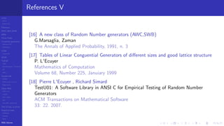 LCGs
MLCG
Mixed LCG
Fibonacci
MWC,AWC,SWB
MRG
Finite Fields
Combined generators
Wichman-Hill
MRG32k3a
LFSR
Tausworthe
GFSR
TGFSR
T800
Equidistribution, Tempering
MT
WELL
Parallel RN
SPRNG
PRN as easy as 1,2,3
RngStreams
Other RNG
KISS et al.
xorshift
Num recipes
GSL
Intel MKL statistic lib
Test of hyp, p-values
Empirical tests
DieHarder
TestU01
NIST
RNG failures
References V
[16] A new class of Random Number generators (AWC,SWB)
G.Marsaglia, Zaman
The Annals of Applied Probability, 1991, n. 3
[17] Tables of Linear Conguential Generators of diﬀerent sizes and good lattice structure
P. L'Ecuyer
Mathematics of Computation
Volume 68, Number 225, Januiary 1999
[18] Pierre L'Ecuyer , Richard Simard
TestU01: A Software Library in ANSI C for Empirical Testing of Random Number
Generators
ACM Transactions on Mathematical Software
33: 22. 2007.
 