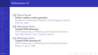 LCGs
MLCG
Mixed LCG
Fibonacci
MWC,AWC,SWB
MRG
Finite Fields
Combined generators
Wichman-Hill
MRG32k3a
LFSR
Tausworthe
GFSR
TGFSR
T800
Equidistribution, Tempering
MT
WELL
Parallel RN
SPRNG
PRN as easy as 1,2,3
RngStreams
Other RNG
KISS et al.
xorshift
Num recipes
GSL
Intel MKL statistic lib
Test of hyp, p-values
Empirical tests
DieHarder
TestU01
NIST
RNG failures
References VI
[19] Pierre L'Ecuyer
Uniform random number generation.
Handbooks in Operations Research and Management Science
13:55-81, 2006
[20] Matsumoto, Kurita
Twisted GFSR Generators
ACM Transactions on Modeling and Computer Simulation
Year:1992 Month:7 Day:1 Volume:2 Issue:3
[21] Matsumoto, Kurita
Twisted GFSR Generators II
ACM Transactions on Modeling and Computer Simulation
Volume 4 issue 3 1994
 