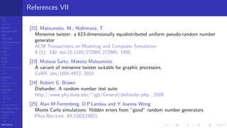 LCGs
MLCG
Mixed LCG
Fibonacci
MWC,AWC,SWB
MRG
Finite Fields
Combined generators
Wichman-Hill
MRG32k3a
LFSR
Tausworthe
GFSR
TGFSR
T800
Equidistribution, Tempering
MT
WELL
Parallel RN
SPRNG
PRN as easy as 1,2,3
RngStreams
Other RNG
KISS et al.
xorshift
Num recipes
GSL
Intel MKL statistic lib
Test of hyp, p-values
Empirical tests
DieHarder
TestU01
NIST
RNG failures
References VII
[22] Matsumoto, M.; Nishimura, T.
Mersenne twister: a 623-dimensionally equidistributed uniform pseudo-random number
generator
ACM Transactions on Modeling and Computer Simulation
8 (1): 330. doi:10.1145/272991.272995. 1998.
[23] Mutsuo Saito, Makoto Matsumoto
A variant of mersenne twister suitable for graphic processors.
CoRR, abs/1005.4972, 2010
[24] Robert G. Brown
Dieharder: A random number test suite
http://www.phy.duke.edu/˜rgb/General/dieharder.php , 2009
[25] Alan M.Ferrenberg, D.P.Landau and Y.Joanna Wong
Monte Carlo simulations: Hidden errors from ”good” random number generators
Phys.Rev.Lett. 69,3382(1992)
 