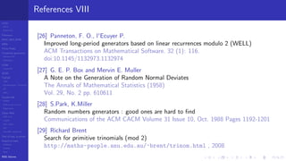 LCGs
MLCG
Mixed LCG
Fibonacci
MWC,AWC,SWB
MRG
Finite Fields
Combined generators
Wichman-Hill
MRG32k3a
LFSR
Tausworthe
GFSR
TGFSR
T800
Equidistribution, Tempering
MT
WELL
Parallel RN
SPRNG
PRN as easy as 1,2,3
RngStreams
Other RNG
KISS et al.
xorshift
Num recipes
GSL
Intel MKL statistic lib
Test of hyp, p-values
Empirical tests
DieHarder
TestU01
NIST
RNG failures
References VIII
[26] Panneton, F. O., l'Ecuyer P.
Improved long-period generators based on linear recurrences modulo 2 (WELL)
ACM Transactions on Mathematical Software. 32 (1): 116.
doi:10.1145/1132973.1132974
[27] G. E. P. Box and Mervin E. Muller
A Note on the Generation of Random Normal Deviates
The Annals of Mathematical Statistics (1958)
Vol. 29, No. 2 pp. 610611
[28] S.Park, K.Miller
Random numbers generators : good ones are hard to ﬁnd
Communications of the ACM CACM Volume 31 Issue 10, Oct. 1988 Pages 1192-1201
[29] Richard Brent
Search for primitive trinomials (mod 2)
http://maths-people.anu.edu.au/~brent/trinom.html , 2008
 