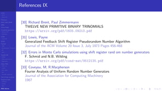 LCGs
MLCG
Mixed LCG
Fibonacci
MWC,AWC,SWB
MRG
Finite Fields
Combined generators
Wichman-Hill
MRG32k3a
LFSR
Tausworthe
GFSR
TGFSR
T800
Equidistribution, Tempering
MT
WELL
Parallel RN
SPRNG
PRN as easy as 1,2,3
RngStreams
Other RNG
KISS et al.
xorshift
Num recipes
GSL
Intel MKL statistic lib
Test of hyp, p-values
Empirical tests
DieHarder
TestU01
NIST
RNG failures
References IX
[30] Richard Brent, Paul Zimmermann
TWELVE NEW PRIMITIVE BINARY TRINOMIALS
https://arxiv.org/pdf/1605.09213.pdf
[31] Lewis, Payne
Generalized Feedback Shift Register Pseudorandom Number Algorithm
Journal of the ACM Volume 20 Issue 3, July 1973 Pages 456-468
[32] Errors in Monte Carlo simulations using shift register rand om number generators
F. Schmid and N.B. Wilding
https://arxiv.org/pdf/cond-mat/9512135.pdf
[33] Coveyou, M; R.Macpherson
Fourier Analysis of Uniform Random Number Generators
Journal of the Association for Computing Machinery
1967
 