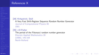 LCGs
MLCG
Mixed LCG
Fibonacci
MWC,AWC,SWB
MRG
Finite Fields
Combined generators
Wichman-Hill
MRG32k3a
LFSR
Tausworthe
GFSR
TGFSR
T800
Equidistribution, Tempering
MT
WELL
Parallel RN
SPRNG
PRN as easy as 1,2,3
RngStreams
Other RNG
KISS et al.
xorshift
Num recipes
GSL
Intel MKL statistic lib
Test of hyp, p-values
Empirical tests
DieHarder
TestU01
NIST
RNG failures
References X
[34] Kirkpatrick, Stoll
A Very Fast Shift-Register Sequence Random Number Generator
Journal of Computational Physics 40
1981
[35] J.D.Parker
The period of the Fibonacci random number generator
Discrete Applied Mathematics 20
(1988), 145-164
North-Holland
 