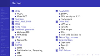 LCGs
MLCG
Mixed LCG
Fibonacci
MWC,AWC,SWB
MRG
Finite Fields
Combined generators
Wichman-Hill
MRG32k3a
LFSR
Tausworthe
GFSR
TGFSR
T800
Equidistribution, Tempering
MT
WELL
Parallel RN
SPRNG
PRN as easy as 1,2,3
RngStreams
Other RNG
KISS et al.
xorshift
Num recipes
GSL
Intel MKL statistic lib
Test of hyp, p-values
Empirical tests
DieHarder
TestU01
NIST
RNG failures
Outline
1 LCGs
MLCG
Mixed LCG
2 Fibonacci
3 MWC,AWC,SWB
4 MRG
5 Finite Fields
6 Combined generators
Wichman-Hill
MRG32k3a
7 LFSR
Tausworthe
8 GFSR
9 TGFSR
T800
Equidistribution, Tempering
MT
10 Parallel RN
SPRNG
PRN as easy as 1,2,3
RngStreams
11 Other RNG
KISS et al.
xorshift
Num recipes
GSL
Intel MKL statistic lib
12 Test of hyp, p-values
13 Empirical tests
DieHarder
TestU01
NIST
14 RNG failures
 