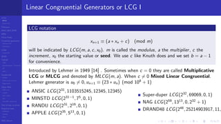 LCGs
MLCG
Mixed LCG
Fibonacci
MWC,AWC,SWB
MRG
Finite Fields
Combined generators
Wichman-Hill
MRG32k3a
LFSR
Tausworthe
GFSR
TGFSR
T800
Equidistribution, Tempering
MT
WELL
Parallel RN
SPRNG
PRN as easy as 1,2,3
RngStreams
Other RNG
KISS et al.
xorshift
Num recipes
GSL
Intel MKL statistic lib
Test of hyp, p-values
Empirical tests
DieHarder
TestU01
NIST
RNG failures
Linear Congruential Generators or LCG I
LCG notation
xn+1 ≡ (a ∗ xn + c) (mod m)
will be indicated by LCG(m, a, c, x0). m is called the modulus, a the multiplier, c the
increment, x0 the starting value or seed. We use c like Knuth does and we set b = a − 1
for convenience.
Introduced by Lehmer in 1949 [14] . Sometimes when c = 0 they are called Multiplicative
LCG or MLCG and denoted by MLCG(m, a). When c = 0 Mixed Linear Congruential.
Lehmer generator is u0 = 0, un+1 ≡ (23 ∗ un) (mod 108
+ 1)
ANSIC LCG(231
, 1103515245, 12345, 12345)
MINSTD LCG(231−1
, 75
, 0, 1)
RANDU LCG(231
, 216
, 0, 1)
APPLE LCG(235
, 513
, 0, 1)
Super-duper LCG(232
, 69069, 0, 1)
NAG LCG(259
, 1313
, 0, 232
+ 1)
DRAND48 LCG(248
, 25214903917, 11,
 
