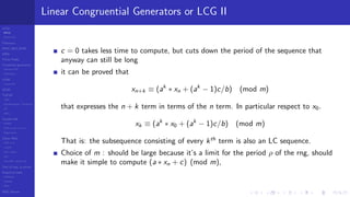 LCGs
MLCG
Mixed LCG
Fibonacci
MWC,AWC,SWB
MRG
Finite Fields
Combined generators
Wichman-Hill
MRG32k3a
LFSR
Tausworthe
GFSR
TGFSR
T800
Equidistribution, Tempering
MT
WELL
Parallel RN
SPRNG
PRN as easy as 1,2,3
RngStreams
Other RNG
KISS et al.
xorshift
Num recipes
GSL
Intel MKL statistic lib
Test of hyp, p-values
Empirical tests
DieHarder
TestU01
NIST
RNG failures
Linear Congruential Generators or LCG II
c = 0 takes less time to compute, but cuts down the period of the sequence that
anyway can still be long
it can be proved that
xn+k ≡ (ak
∗ xn + (ak
− 1)c/b) (mod m)
that expresses the n + k term in terms of the n term. In particular respect to x0.
xk ≡ (ak
∗ x0 + (ak
− 1)c/b) (mod m)
That is: the subsequence consisting of every kth
term is also an LC sequence.
Choice of m : should be large because it’s a limit for the period ρ of the rng, should
make it simple to compute (a ∗ xn + c) (mod m),
 