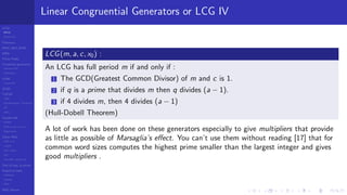 LCGs
MLCG
Mixed LCG
Fibonacci
MWC,AWC,SWB
MRG
Finite Fields
Combined generators
Wichman-Hill
MRG32k3a
LFSR
Tausworthe
GFSR
TGFSR
T800
Equidistribution, Tempering
MT
WELL
Parallel RN
SPRNG
PRN as easy as 1,2,3
RngStreams
Other RNG
KISS et al.
xorshift
Num recipes
GSL
Intel MKL statistic lib
Test of hyp, p-values
Empirical tests
DieHarder
TestU01
NIST
RNG failures
Linear Congruential Generators or LCG IV
LCG(m, a, c, x0) :
An LCG has full period m if and only if :
1 The GCD(Greatest Common Divisor) of m and c is 1.
2 if q is a prime that divides m then q divides (a − 1).
3 if 4 divides m, then 4 divides (a − 1)
(Hull-Dobell Theorem)
A lot of work has been done on these generators especially to give multipliers that provide
as little as possible of Marsaglia’s eﬀect. You can’t use them without reading [17] that for
common word sizes computes the highest prime smaller than the largest integer and gives
good multipliers .
 