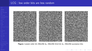 LCGs
MLCG
Mixed LCG
Fibonacci
MWC,AWC,SWB
MRG
Finite Fields
Combined generators
Wichman-Hill
MRG32k3a
LFSR
Tausworthe
GFSR
TGFSR
T800
Equidistribution, Tempering
MT
WELL
Parallel RN
SPRNG
PRN as easy as 1,2,3
RngStreams
Other RNG
KISS et al.
xorshift
Num recipes
GSL
Intel MKL statistic lib
Test of hyp, p-values
Empirical tests
DieHarder
TestU01
NIST
RNG failures
LCG : low order bits are less random
Figure: Lowest order bit 256x256 b0, 256x256 third bit b2, 256x256 successive bits
 