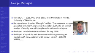 LCGs
MLCG
Mixed LCG
Fibonacci
MWC,AWC,SWB
MRG
Finite Fields
Combined generators
Wichman-Hill
MRG32k3a
LFSR
Tausworthe
GFSR
TGFSR
T800
Equidistribution, Tempering
MT
WELL
Parallel RN
SPRNG
PRN as easy as 1,2,3
RngStreams
Other RNG
KISS et al.
xorshift
Num recipes
GSL
Intel MKL statistic lib
Test of hyp, p-values
Empirical tests
DieHarder
TestU01
NIST
RNG failures
George Marsaglia
born 1924, † 2011, PhD Ohio State, then University of Florida,
University of Washington
discovered what is called Marsaglia’s eﬀect. The successive n-tuples
generated by Linear Congruential Generators (LCG) lie on a small
number of equally spaced hyperplanes in n-dimensional space.
developed the diehard statistical tests for rng, 1996
developed many of the well known methods for generating rn :
multiply-with-carry, subtract with borrow, xorshift , KISS93,
KISS99, . . .
 