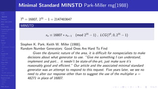 LCGs
MLCG
Mixed LCG
Fibonacci
MWC,AWC,SWB
MRG
Finite Fields
Combined generators
Wichman-Hill
MRG32k3a
LFSR
Tausworthe
GFSR
TGFSR
T800
Equidistribution, Tempering
MT
WELL
Parallel RN
SPRNG
PRN as easy as 1,2,3
RngStreams
Other RNG
KISS et al.
xorshift
Num recipes
GSL
Intel MKL statistic lib
Test of hyp, p-values
Empirical tests
DieHarder
TestU01
NIST
RNG failures
Minimal Standard MINSTD Park-Miller rng(1988)
75
= 16807, 231
− 1 = 2147483647
MINSTD
xn ≡ 16807 ∗ xn−1 (mod 231
− 1) , LCG(75
, 0, 231
− 1)
Stephen K. Park; Keith W. Miller (1988).
Random Number Generators: Good Ones Are Hard To Find
Given the dynamic nature of the area, it is diﬃcult for nonspecialists to make
decisions about what generator to use. ”Give me something I can understand,
implement and port... it needn’t be state-of-the-art, just make sure it’s
reasonably good and eﬃcient.” Our article and the associated minimal standard
generator was an attempt to respond to this request. Five years later, we see no
need to alter our response other than to suggest the use of the multiplier a =
48271 in place of 16807.
 