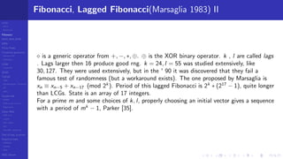 LCGs
MLCG
Mixed LCG
Fibonacci
MWC,AWC,SWB
MRG
Finite Fields
Combined generators
Wichman-Hill
MRG32k3a
LFSR
Tausworthe
GFSR
TGFSR
T800
Equidistribution, Tempering
MT
WELL
Parallel RN
SPRNG
PRN as easy as 1,2,3
RngStreams
Other RNG
KISS et al.
xorshift
Num recipes
GSL
Intel MKL statistic lib
Test of hyp, p-values
Empirical tests
DieHarder
TestU01
NIST
RNG failures
Fibonacci, Lagged Fibonacci(Marsaglia 1983) II
is a generic operator from +, −, ∗, ⊕. ⊕ is the XOR binary operator. k , l are called lags
. Lags larger then 16 produce good rng. k = 24, l = 55 was studied extensively, like
30, 127. They were used extensively, but in the ' 90 it was discovered that they fail a
famous test of randomness (but a workaround exists). The one proposed by Marsaglia is
xn ≡ xn−5 + xn−17 (mod 2k
). Period of this lagged Fibonacci is 2k
∗ (217
− 1), quite longer
than LCGs. State is an array of 17 integers.
For a prime m and some choices of k, l, properly choosing an initial vector gives a sequence
with a period of mk
− 1, Parker [35].
 