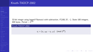 LCGs
MLCG
Mixed LCG
Fibonacci
MWC,AWC,SWB
MRG
Finite Fields
Combined generators
Wichman-Hill
MRG32k3a
LFSR
Tausworthe
GFSR
TGFSR
T800
Equidistribution, Tempering
MT
WELL
Parallel RN
SPRNG
PRN as easy as 1,2,3
RngStreams
Other RNG
KISS et al.
xorshift
Num recipes
GSL
Intel MKL statistic lib
Test of hyp, p-values
Empirical tests
DieHarder
TestU01
NIST
RNG failures
Knuth-TAOCP-2002
32-bit integer using lagged Fibonacci with subtraction, F(100, 37, −). State 100 integers,
400 bytes. Period ∼ 2129
Knuth-TAOCP-2002
xj = (xj−100 − xj−37) (mod 230
)
 