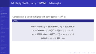 LCGs
MLCG
Mixed LCG
Fibonacci
MWC,AWC,SWB
MRG
Finite Fields
Combined generators
Wichman-Hill
MRG32k3a
LFSR
Tausworthe
GFSR
TGFSR
T800
Equidistribution, Tempering
MT
WELL
Parallel RN
SPRNG
PRN as easy as 1,2,3
RngStreams
Other RNG
KISS et al.
xorshift
Num recipes
GSL
Intel MKL statistic lib
Test of hyp, p-values
Empirical tests
DieHarder
TestU01
NIST
RNG failures
Multiply With Carry : MWC, Marsaglia
Concatenates 2 16-bit multiplies with carry (period ∼ 260
) :
MWC:
Initial values: z0 = 362436069 , w0 = 521288629
zn ≡ 36969 ∗ (zn−1&(216
− 1)) + zn−1 >> 16
wn ≡ 18000 ∗ (wn−1&(216
− 1)) + wn−1 >> 16
output = (zn << 16) + wn
 