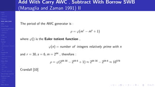 LCGs
MLCG
Mixed LCG
Fibonacci
MWC,AWC,SWB
MRG
Finite Fields
Combined generators
Wichman-Hill
MRG32k3a
LFSR
Tausworthe
GFSR
TGFSR
T800
Equidistribution, Tempering
MT
WELL
Parallel RN
SPRNG
PRN as easy as 1,2,3
RngStreams
Other RNG
KISS et al.
xorshift
Num recipes
GSL
Intel MKL statistic lib
Test of hyp, p-values
Empirical tests
DieHarder
TestU01
NIST
RNG failures
Add With Carry AWC , Subtract With Borrow SWB
(Marsaglia and Zaman 1991) II
The period of the AWC generator is :
ρ = ϕ(mr
− ms
+ 1)
where ϕ() is the Euler totient function ,
ϕ(n) = number of integers relatively prime with n
and r = 30, s = 6, m = 264
, therefore :
ρ = ϕ(264·30
− 264·6
+ 1) ≈ 264·30
− 264·6
≈ 10578
Crandall [10]
 