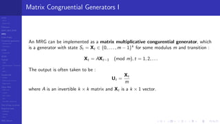 LCGs
MLCG
Mixed LCG
Fibonacci
MWC,AWC,SWB
MRG
Finite Fields
Combined generators
Wichman-Hill
MRG32k3a
LFSR
Tausworthe
GFSR
TGFSR
T800
Equidistribution, Tempering
MT
WELL
Parallel RN
SPRNG
PRN as easy as 1,2,3
RngStreams
Other RNG
KISS et al.
xorshift
Num recipes
GSL
Intel MKL statistic lib
Test of hyp, p-values
Empirical tests
DieHarder
TestU01
NIST
RNG failures
Matrix Congruential Generators I
An MRG can be implemented as a matrix multiplicative congurential generator, which
is a generator with state St = Xt ∈ {0, . . . , m − 1}k
for some modulus m and transition :
Xt = AXt−1 (mod m), t = 1, 2, . . .
The output is often taken to be :
Ut =
Xt
m
where A is an invertible k × k matrix and Xt is a k × 1 vector.
 