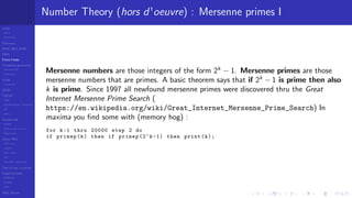 LCGs
MLCG
Mixed LCG
Fibonacci
MWC,AWC,SWB
MRG
Finite Fields
Combined generators
Wichman-Hill
MRG32k3a
LFSR
Tausworthe
GFSR
TGFSR
T800
Equidistribution, Tempering
MT
WELL
Parallel RN
SPRNG
PRN as easy as 1,2,3
RngStreams
Other RNG
KISS et al.
xorshift
Num recipes
GSL
Intel MKL statistic lib
Test of hyp, p-values
Empirical tests
DieHarder
TestU01
NIST
RNG failures
Number Theory (hors d'oeuvre) : Mersenne primes I
Mersenne numbers are those integers of the form 2k
− 1. Mersenne primes are those
mersenne numbers that are primes. A basic theorem says that if 2k
− 1 is prime then also
k is prime. Since 1997 all newfound mersenne primes were discovered thru the Great
Internet Mersenne Prime Search (
https://en.wikipedia.org/wiki/Great_Internet_Mersenne_Prime_Search) In
maxima you ﬁnd some with (memory hog) :
for k:1 thru 20000 step 2 do
if primep(k) then if primep (2^k -1) then print(k);
 